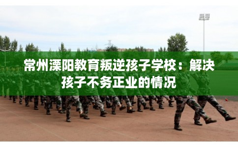常州溧阳教育叛逆孩子学校:解决孩子不务正业的情况 常州溧阳教育叛逆孩子学校:解决孩子不务正业的情况