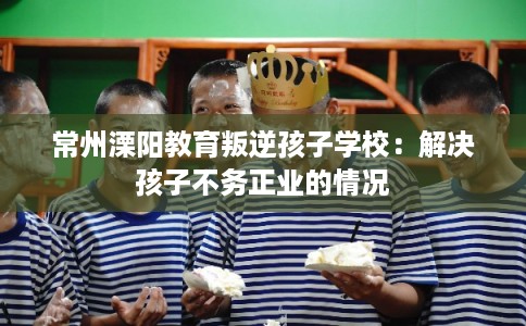 常州溧阳教育叛逆孩子学校：解决孩子不务正业的情况