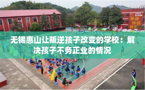 无锡惠山让叛逆孩子改变的学校:解决孩子不务正业的情况 无锡惠山让叛逆孩子改变的学校:解决孩子不务正业的情况