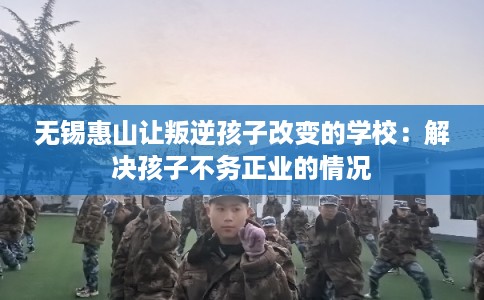 无锡惠山让叛逆孩子改变的学校:解决孩子不务正业的情况 无锡惠山让叛逆孩子改变的学校:解决孩子不务正业的情况