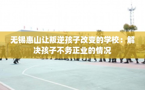 无锡惠山让叛逆孩子改变的学校:解决孩子不务正业的情况 无锡惠山让叛逆孩子改变的学校:解决孩子不务正业的情况