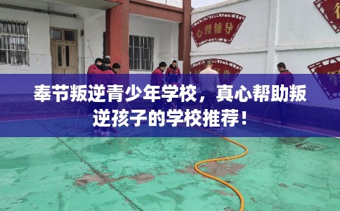 奉节叛逆青少年学校，真心帮助叛逆孩子的学校推荐！