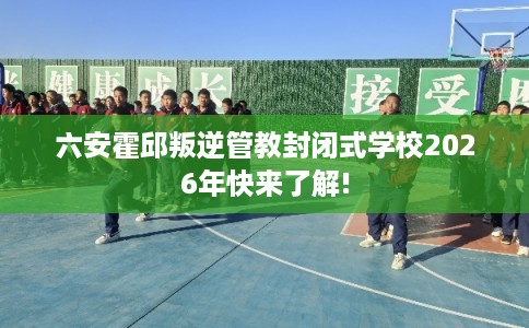 六安霍邱叛逆管教封闭式学校2026年快来了解! 六安霍邱叛逆管教封闭式学校2026年快来了解!