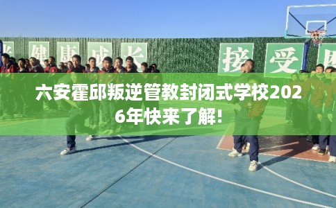 六安霍邱叛逆管教封闭式学校2026年快来了解!