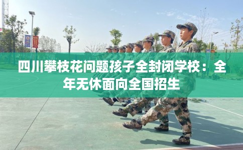 四川攀枝花问题孩子全封闭学校:全年无休面向全国招生 四川攀枝花问题孩子全封闭学校:全年无休面向全国招生