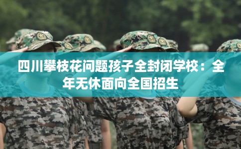 四川攀枝花问题孩子全封闭学校:全年无休面向全国招生 四川攀枝花问题孩子全封闭学校:全年无休面向全国招生