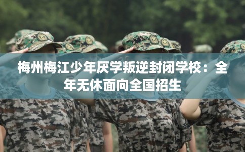 梅州梅江少年厌学叛逆封闭学校：全年无休面向全国招生