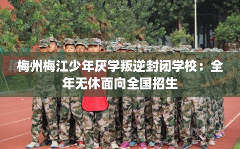 梅州梅江少年厌学叛逆封闭学校：全年无休面向全国招生