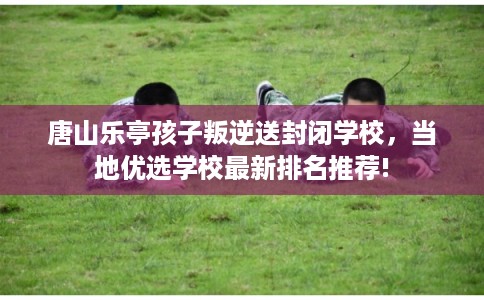 唐山乐亭孩子叛逆送封闭学校,当地优选学校最新排名推荐! 唐山乐亭孩子叛逆送封闭学校,当地优选学校最新排名推荐!