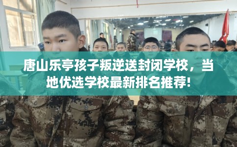 唐山乐亭孩子叛逆送封闭学校,当地优选学校最新排名推荐! 唐山乐亭孩子叛逆送封闭学校,当地优选学校最新排名推荐!