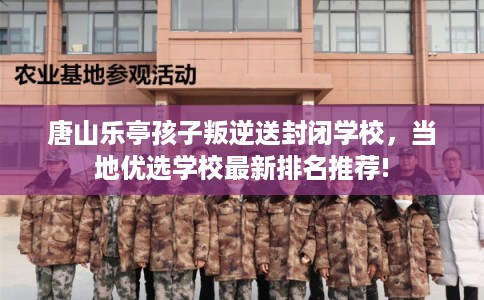 唐山乐亭孩子叛逆送封闭学校，当地优选学校最新排名推荐!
