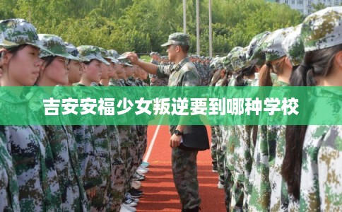 吉安安福少女叛逆要到哪种学校 吉安安福少女叛逆要到哪种学校