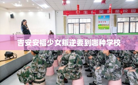 吉安安福少女叛逆要到哪种学校 吉安安福少女叛逆要到哪种学校
