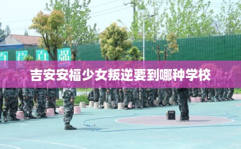 吉安安福少女叛逆要到哪种学校