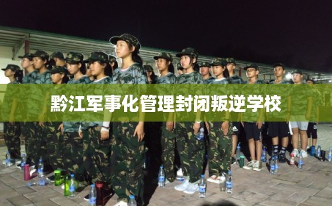 黔江军事化管理封闭叛逆学校 黔江军事化管理封闭叛逆学校