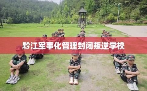 黔江军事化管理封闭叛逆学校 黔江军事化管理封闭叛逆学校