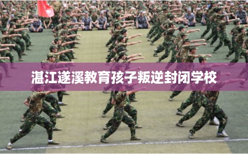 湛江遂溪教育孩子叛逆封闭学校 湛江遂溪教育孩子叛逆封闭学校