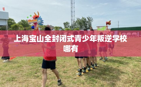 上海宝山全封闭式青少年叛逆学校哪有