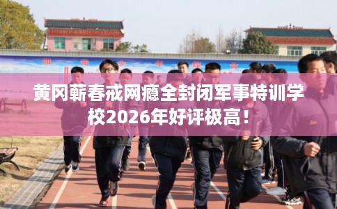 黄冈蕲春戒网瘾全封闭军事特训学校2026年好评极高！