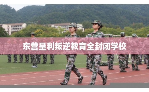 东营垦利叛逆教育全封闭学校
