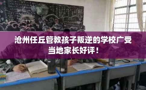 沧州任丘管教孩子叛逆的学校广受当地家长好评！