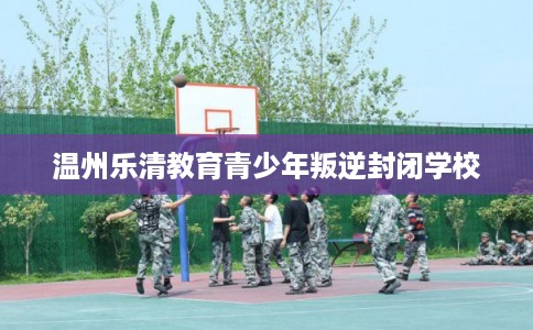 温州乐清教育青少年叛逆封闭学校 温州乐清教育青少年叛逆封闭学校