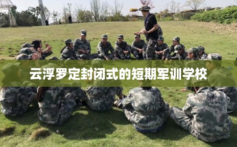 云浮罗定封闭式的短期军训学校 云浮罗定封闭式的短期军训学校