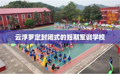 云浮罗定封闭式的短期军训学校 云浮罗定封闭式的短期军训学校