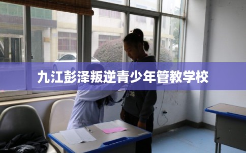 九江彭泽叛逆青少年管教学校 九江彭泽叛逆青少年管教学校