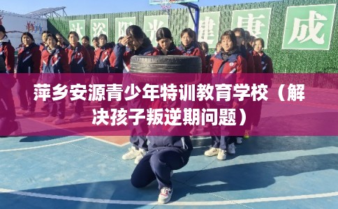 萍乡安源青少年特训教育学校(解决孩子叛逆期问题) 萍乡安源青少年特训教育学校(解决孩子叛逆期问题)