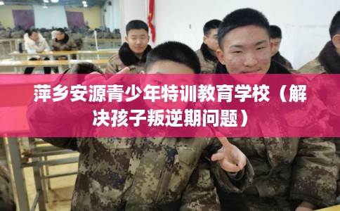 萍乡安源青少年特训教育学校(解决孩子叛逆期问题) 萍乡安源青少年特训教育学校(解决孩子叛逆期问题)