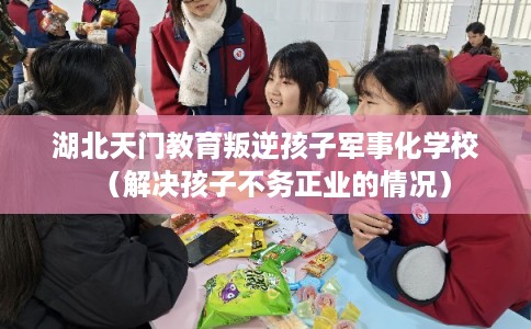湖北天门教育叛逆孩子军事化学校（解决孩子不务正业的情况）