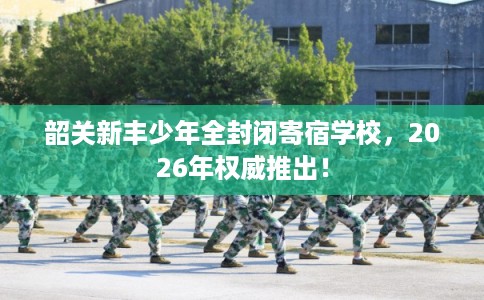韶关新丰少年全封闭寄宿学校，2026年权威推出！