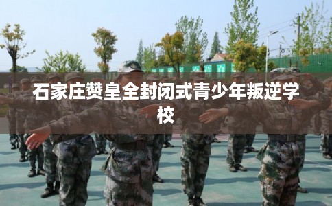 石家庄赞皇全封闭式青少年叛逆学校 石家庄赞皇全封闭式青少年叛逆学校