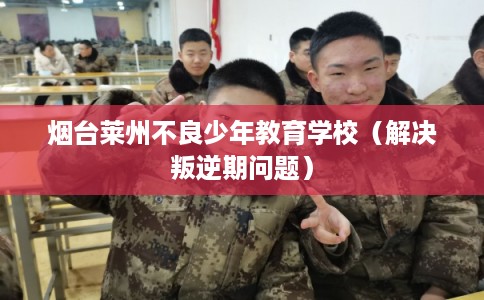 烟台莱州不良少年教育学校(解决叛逆期问题) 烟台莱州不良少年教育学校(解决叛逆期问题)