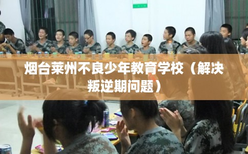 烟台莱州不良少年教育学校(解决叛逆期问题) 烟台莱州不良少年教育学校(解决叛逆期问题)