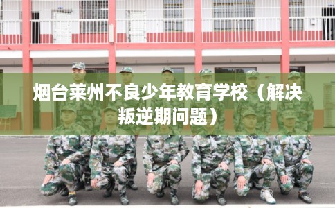 烟台莱州不良少年教育学校（解决叛逆期问题）