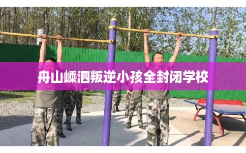 舟山嵊泗叛逆小孩全封闭学校 舟山嵊泗叛逆小孩全封闭学校