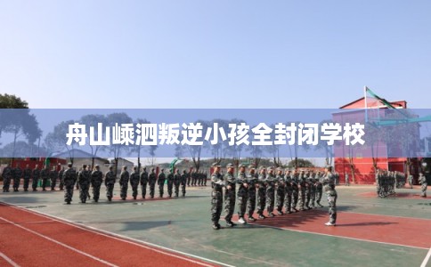 舟山嵊泗叛逆小孩全封闭学校
