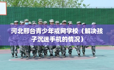 河北邢台青少年戒网学校（解决孩子沉迷手机的情况）