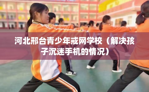 河北邢台青少年戒网学校（解决孩子沉迷手机的情况）
