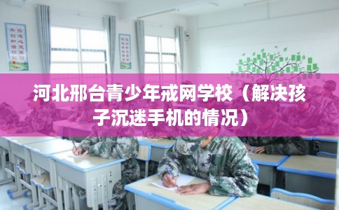 河北邢台青少年戒网学校（解决孩子沉迷手机的情况）