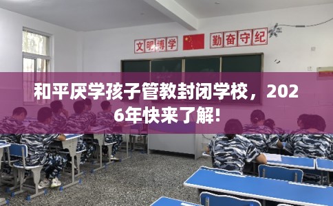 和平厌学孩子管教封闭学校,2026年快来了解! 和平厌学孩子管教封闭学校,2026年快来了解!