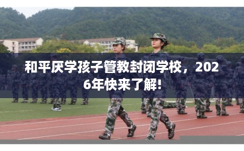 和平厌学孩子管教封闭学校,2026年快来了解! 和平厌学孩子管教封闭学校,2026年快来了解!