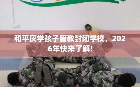 和平厌学孩子管教封闭学校,2026年快来了解! 和平厌学孩子管教封闭学校,2026年快来了解!