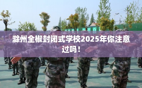 滁州全椒封闭式学校2025年你注意过吗！