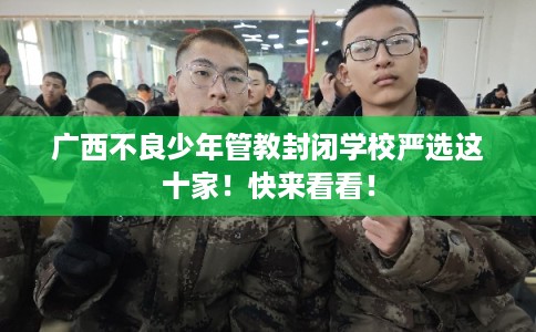 广西不良少年管教封闭学校严选这十家！快来看看！