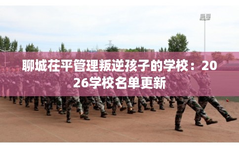 聊城茌平管理叛逆孩子的学校：2026学校名单更新
