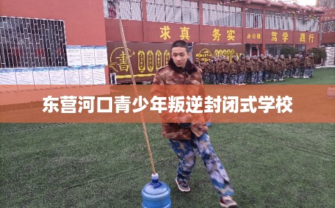 东营河口青少年叛逆封闭式学校 东营河口青少年叛逆封闭式学校