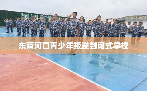 东营河口青少年叛逆封闭式学校